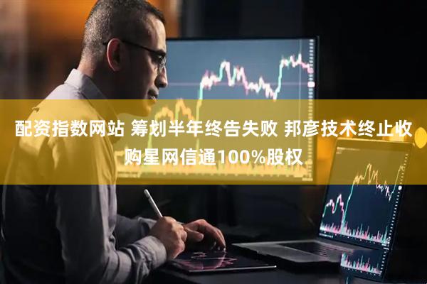 配资指数网站 筹划半年终告失败 邦彦技术终止收购星网信通100%股权