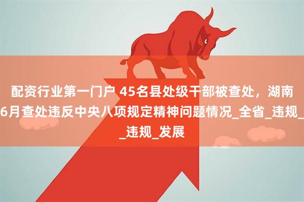 配资行业第一门户 45名县处级干部被查处,湖南通报6月查处违反中央八项规定精神问题情况_全省_违规_发展