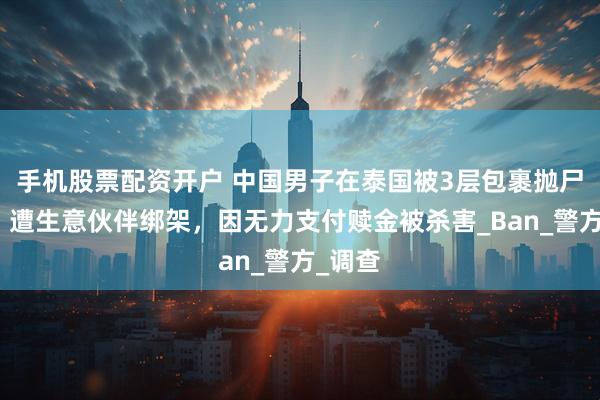 手机股票配资开户 中国男子在泰国被3层包裹抛尸荒野!遭生意伙伴绑架,因无力支付赎金被杀害_Ban_警方_调查