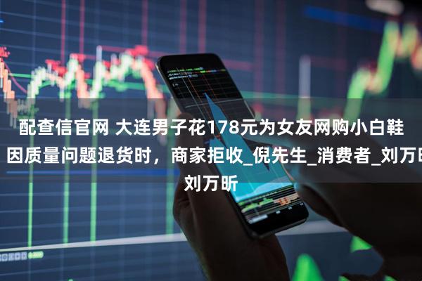 配查信官网 大连男子花178元为女友网购小白鞋!因质量问题退货时,商家拒收_倪先生_消费者_刘万昕