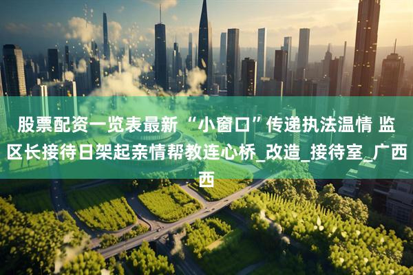 股票配资一览表最新 “小窗口”传递执法温情 监区长接待日架起亲情帮教连心桥_改造_接待室_广西