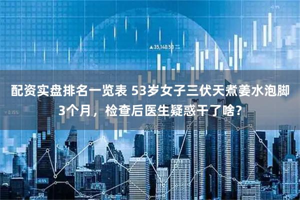 配资实盘排名一览表 53岁女子三伏天煮姜水泡脚3个月,检查后医生疑惑干了啥?