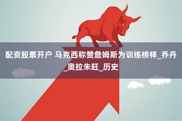 配资股票开户 马克西称赞詹姆斯为训练榜样_乔丹_奥拉朱旺_历史