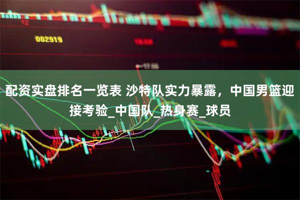 配资实盘排名一览表 沙特队实力暴露，中国男篮迎接考验_中国队_热身赛_球员