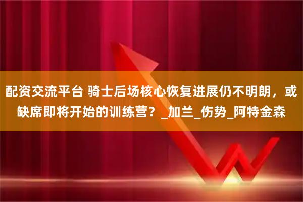 配资交流平台 骑士后场核心恢复进展仍不明朗,或缺席即将开始的训练营?_加兰_伤势_阿特金森