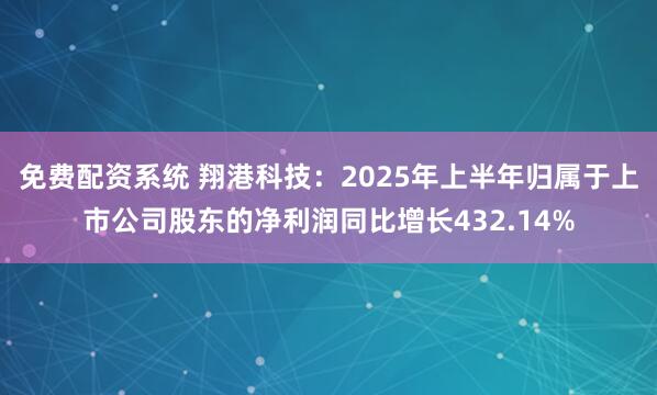 免费配资系统 翔港科技:2025年上半年归属于上市公司股东的净利润同比增长432.14%