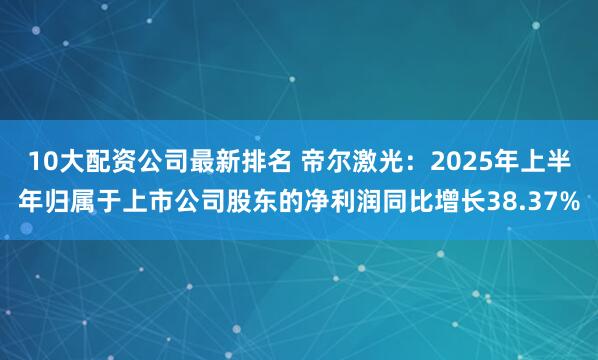 10大配资公司最新排名 帝尔激光:2025年上半年归属于上市公司股东的净利润同比增长38.37%