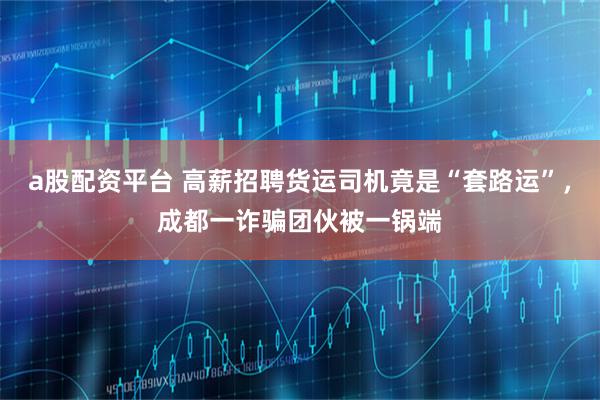 a股配资平台 高薪招聘货运司机竟是“套路运”,成都一诈骗团伙被一锅端