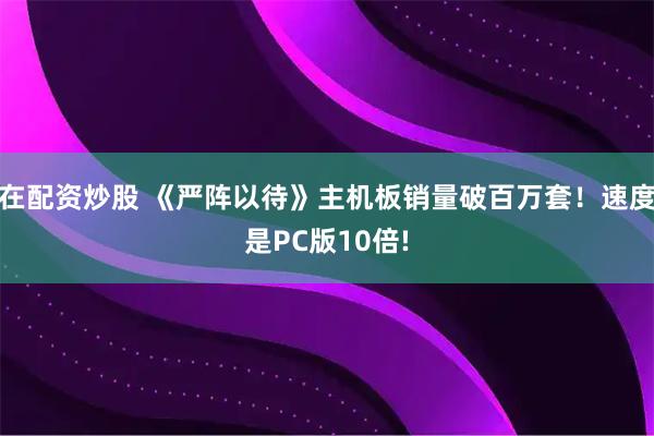 在配资炒股 《严阵以待》主机板销量破百万套!速度是PC版10倍!