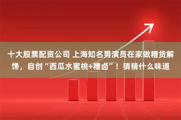 十大股票配资公司 上海知名男演员在家做糟货解馋,自创“西瓜水蜜桃+糟卤”!猜猜什么味道