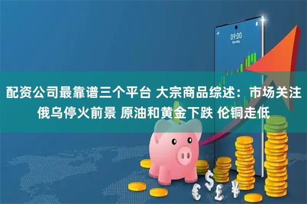 配资公司最靠谱三个平台 大宗商品综述:市场关注俄乌停火前景 原油和黄金下跌 伦铜走低