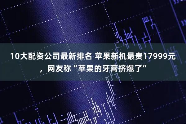 10大配资公司最新排名 苹果新机最贵17999元，网友称“苹果的牙膏挤爆了”