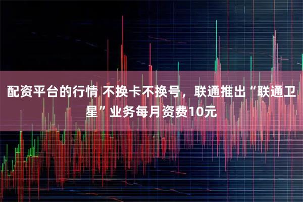 配资平台的行情 不换卡不换号，联通推出“联通卫星”业务每月资费10元