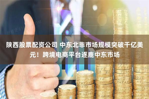陕西股票配资公司 中东北非市场规模突破千亿美元！跨境电商平台逐鹿中东市场