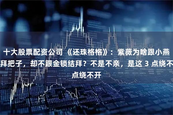 十大股票配资公司 《还珠格格》:紫薇为啥跟小燕子拜把子,却不跟金锁结拜?不是不亲,是这 3 点绕不开