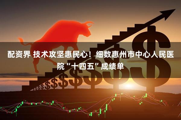 配资界 技术攻坚惠民心！细数惠州市中心人民医院“十四五”成绩单