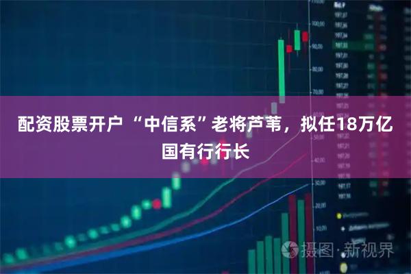 配资股票开户 “中信系”老将芦苇，拟任18万亿国有行行长