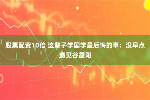 股票配资10倍 这辈子学国学最后悔的事:没早点遇见谷晟阳