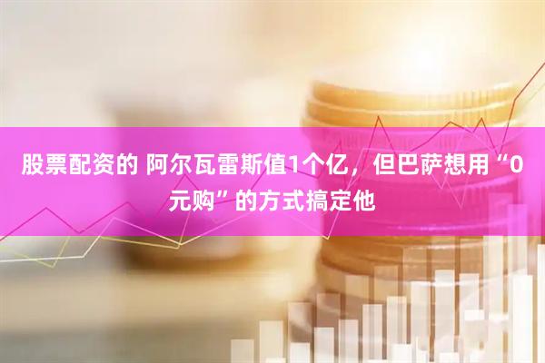 股票配资的 阿尔瓦雷斯值1个亿，但巴萨想用“0元购”的方式搞定他