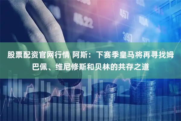 股票配资官网行情 阿斯：下赛季皇马将再寻找姆巴佩、维尼修斯和贝林的共存之道