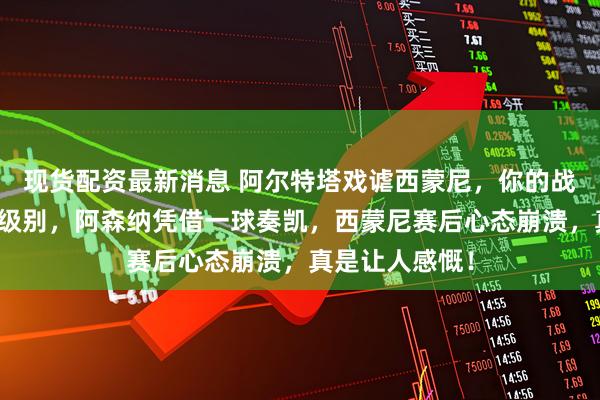 现货配资最新消息 阿尔特塔戏谑西蒙尼，你的战术不过是弟弟级别，阿森纳凭借一球奏凯，西蒙尼赛后心态崩溃，真是让人感慨！